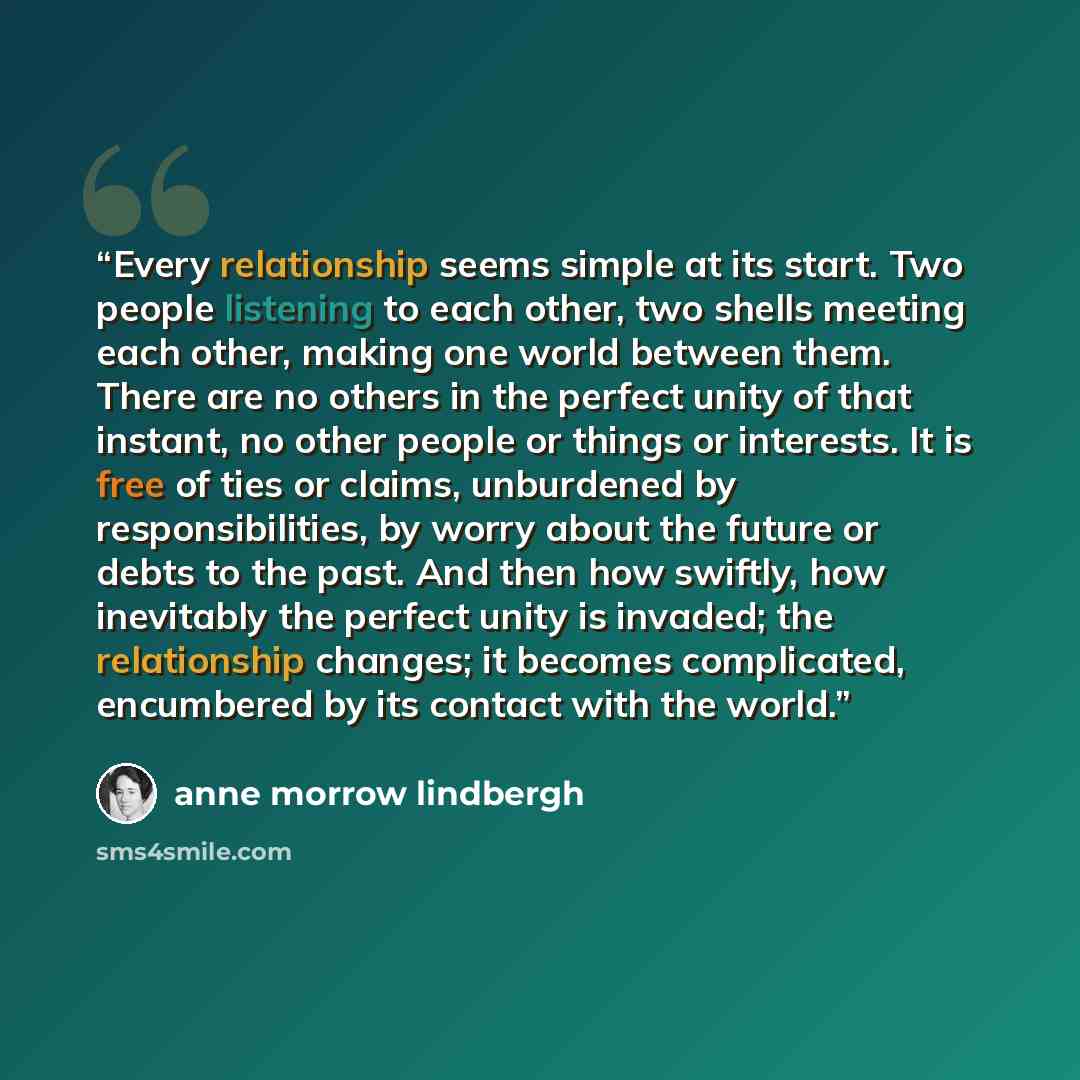 “Every relationship seems simple at its start. Two people listening to each other, two shells meeting each other, making one world between them. There are no others in the perfect unity of that instant, no other people or things or interests. It is free of ties or claims, unburdened by…” quote by Anne Morrow Lindbergh