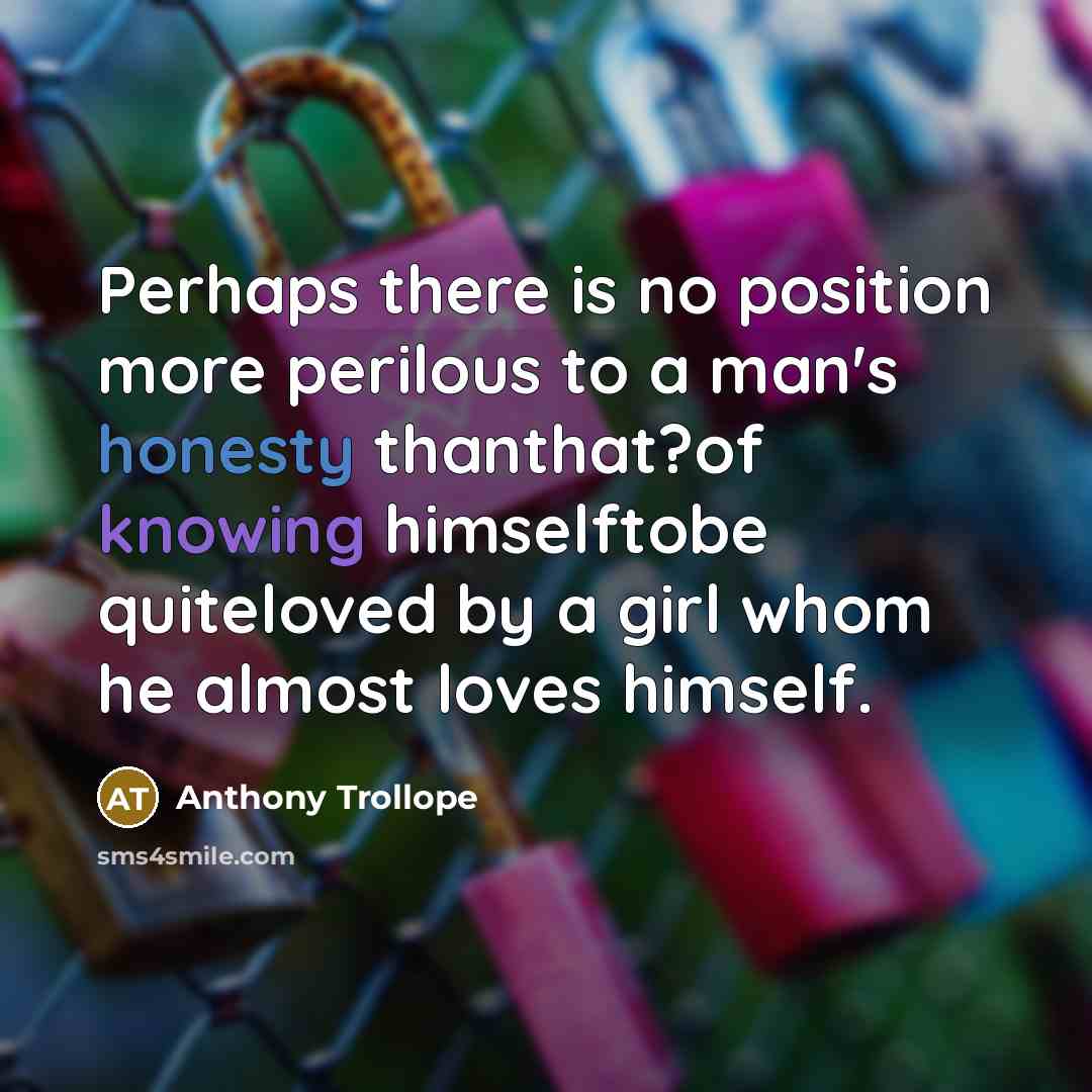 “Perhaps there is no position more perilous to a man's honesty thanthat?of knowing himselftobe quiteloved by a girl whom he almost loves himself.” quote by Anthony Trollope