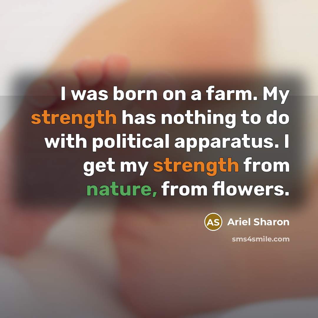 “I was born on a farm. My strength has nothing to do with political apparatus. I get my strength from nature, from flowers.” quote by Ariel Sharon