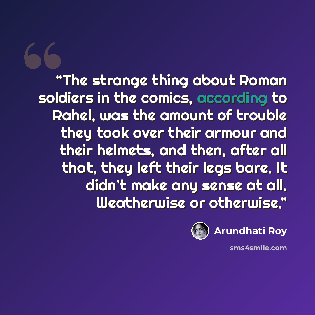 “The strange thing about Roman soldiers in the comics, according to Rahel, was the amount of trouble they took over their armour and their helmets, and then, after all that, they left their legs bare. It didn’t make any sense at all. Weatherwise or otherwise.” quote by Arundhati Roy