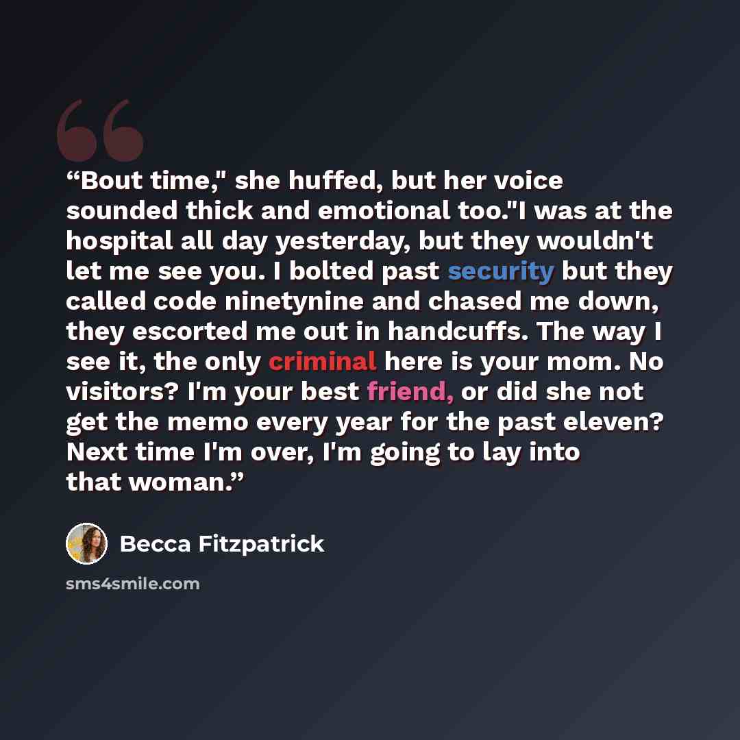 “Bout time," she huffed, but her voice sounded thick and emotional too."I was at the hospital all day yesterday, but they wouldn't let me see you. I bolted past security but they called code ninetynine and chased me down, they escorted me out in handcuffs. The way I see it, the only criminal here…” quote by Becca Fitzpatrick