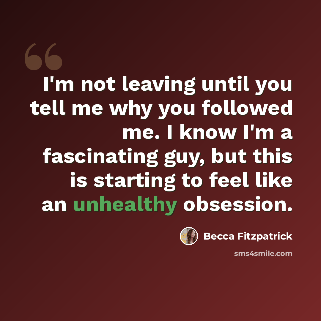 “I'm not leaving until you tell me why you followed me. I know I'm a fascinating guy, but this is starting to feel like an unhealthy obsession.” quote by Becca Fitzpatrick