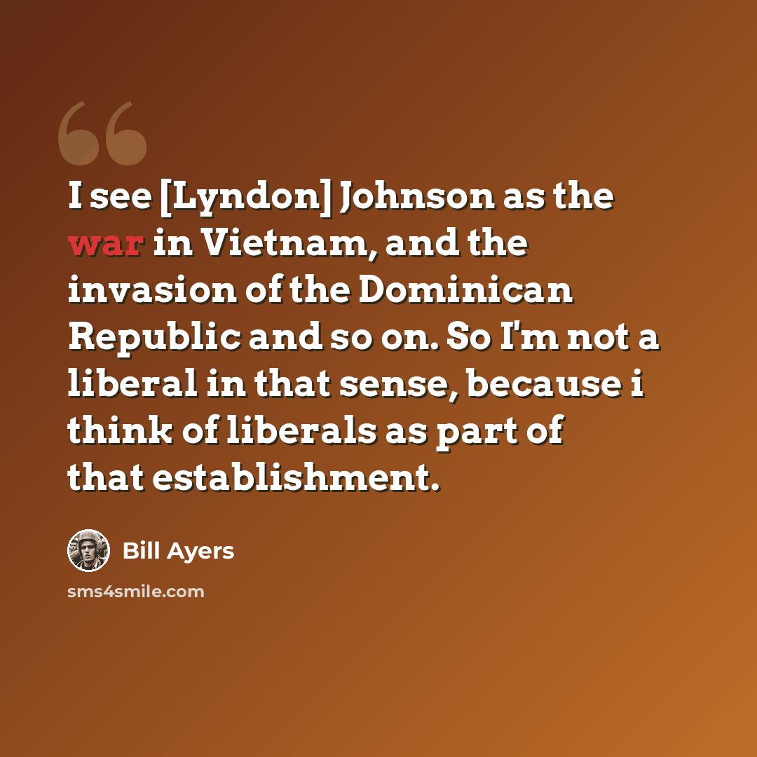 “I see [Lyndon] Johnson as the war in Vietnam, and the invasion of the Dominican Republic and so on. So I'm not a liberal in that sense, because i think of liberals as part of that establishment.” quote by Bill Ayers