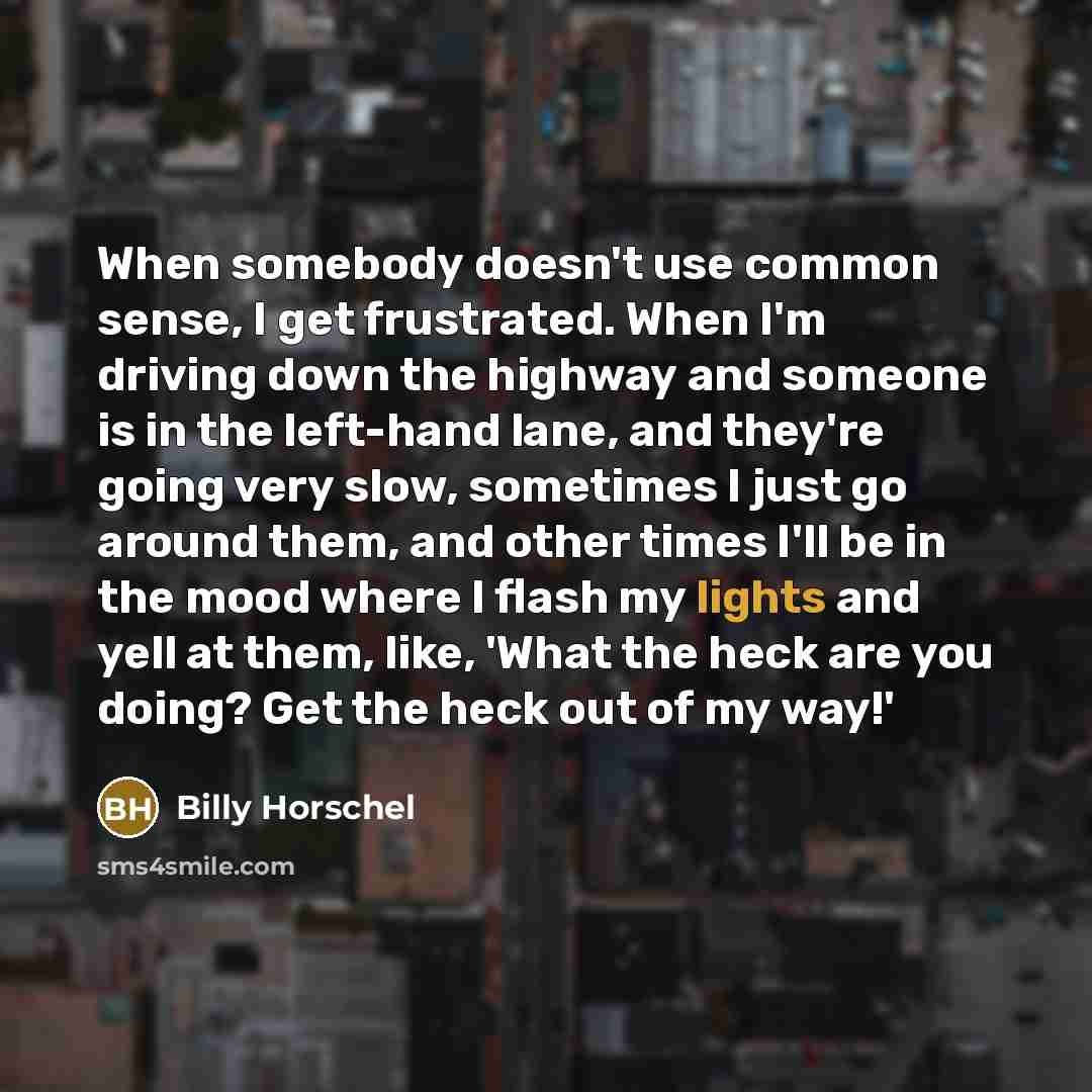 “When somebody doesn't use common sense, I get frustrated. When I'm driving down the highway and someone is in the left-hand lane, and they're going very slow, sometimes I just go around them, and other times I'll be in the mood where I flash my lights and yell at them, like, 'What the heck are you…” quote by Billy Horschel