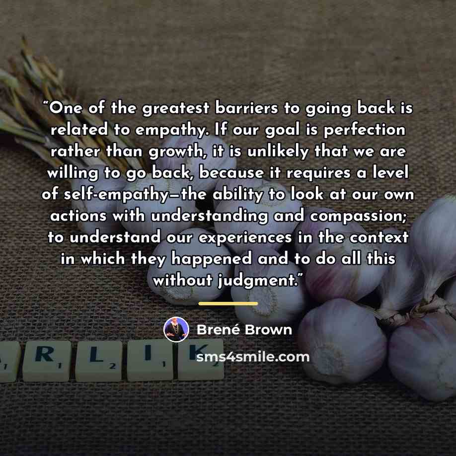 “One of the greatest barriers to going back is related to empathy. If our goal is perfection rather than growth, it is unlikely that we are willing to go back, because it requires a level of self-empathy—the ability to look at our own actions with understanding and compassion; to understand our…” quote by Brené Brown