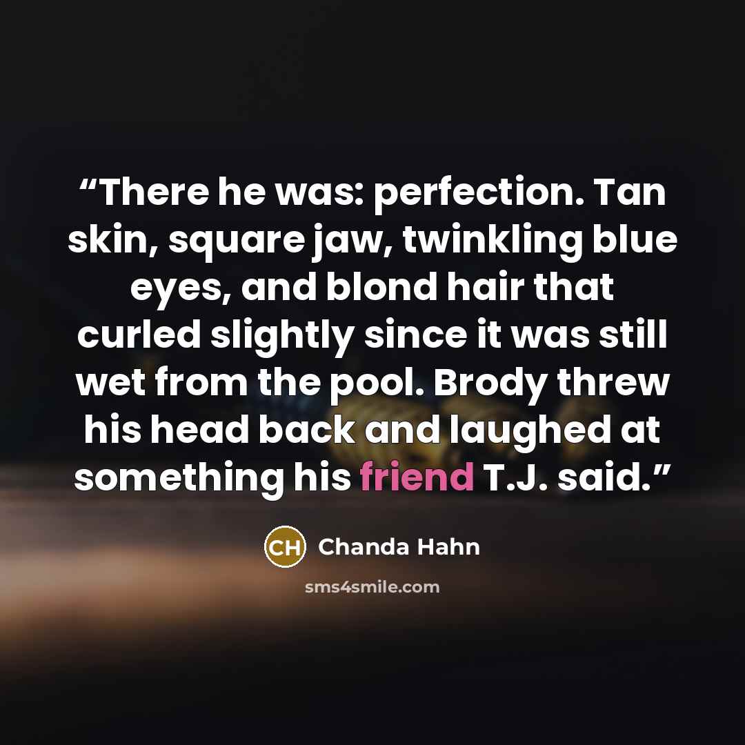“There he was: perfection. Tan skin, square jaw, twinkling blue eyes, and blond hair that curled slightly since it was still wet from the pool. Brody threw his head back and laughed at something his friend T.J. said.” quote by Chanda Hahn