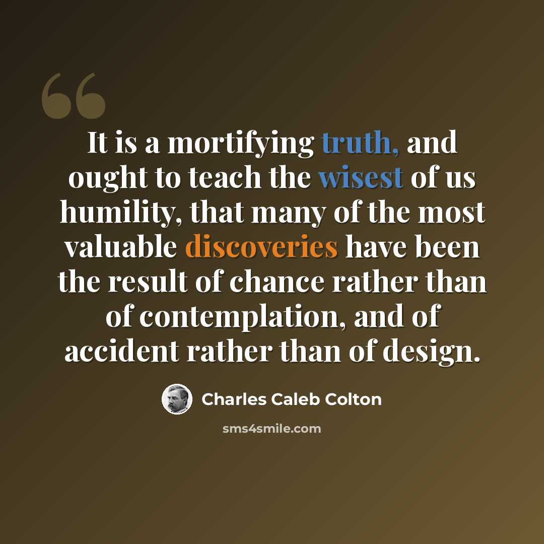 “It is a mortifying truth, and ought to teach the wisest of us humility, that many of the most valuable discoveries have been the result of chance rather than of contemplation, and of accident rather than of design.” quote by Charles Caleb Colton