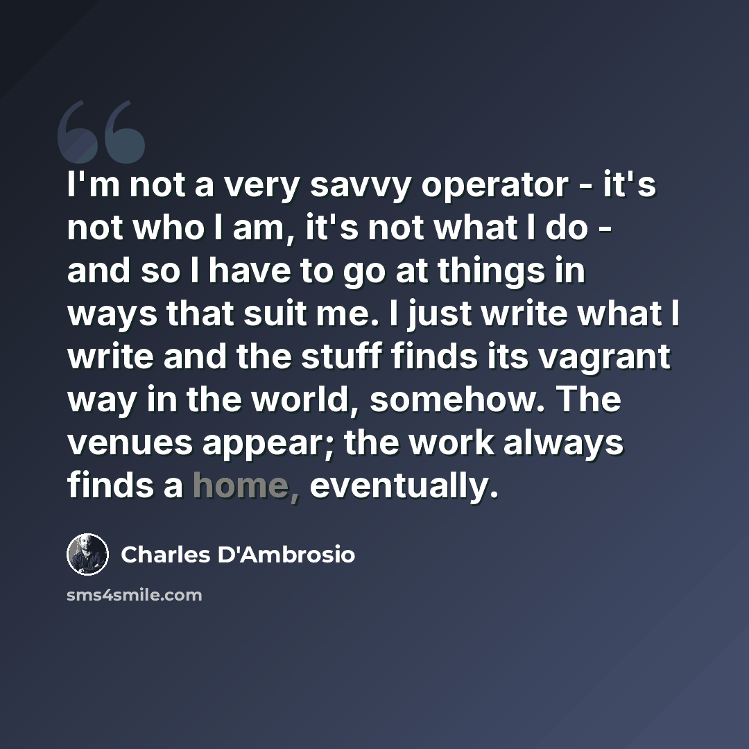 “I'm not a very savvy operator - it's not who I am, it's not what I do - and so I have to go at things in ways that suit me. I just write what I write and the stuff finds its vagrant way in the world, somehow. The venues appear; the work always finds a home, eventually.” quote by Charles D'Ambrosio