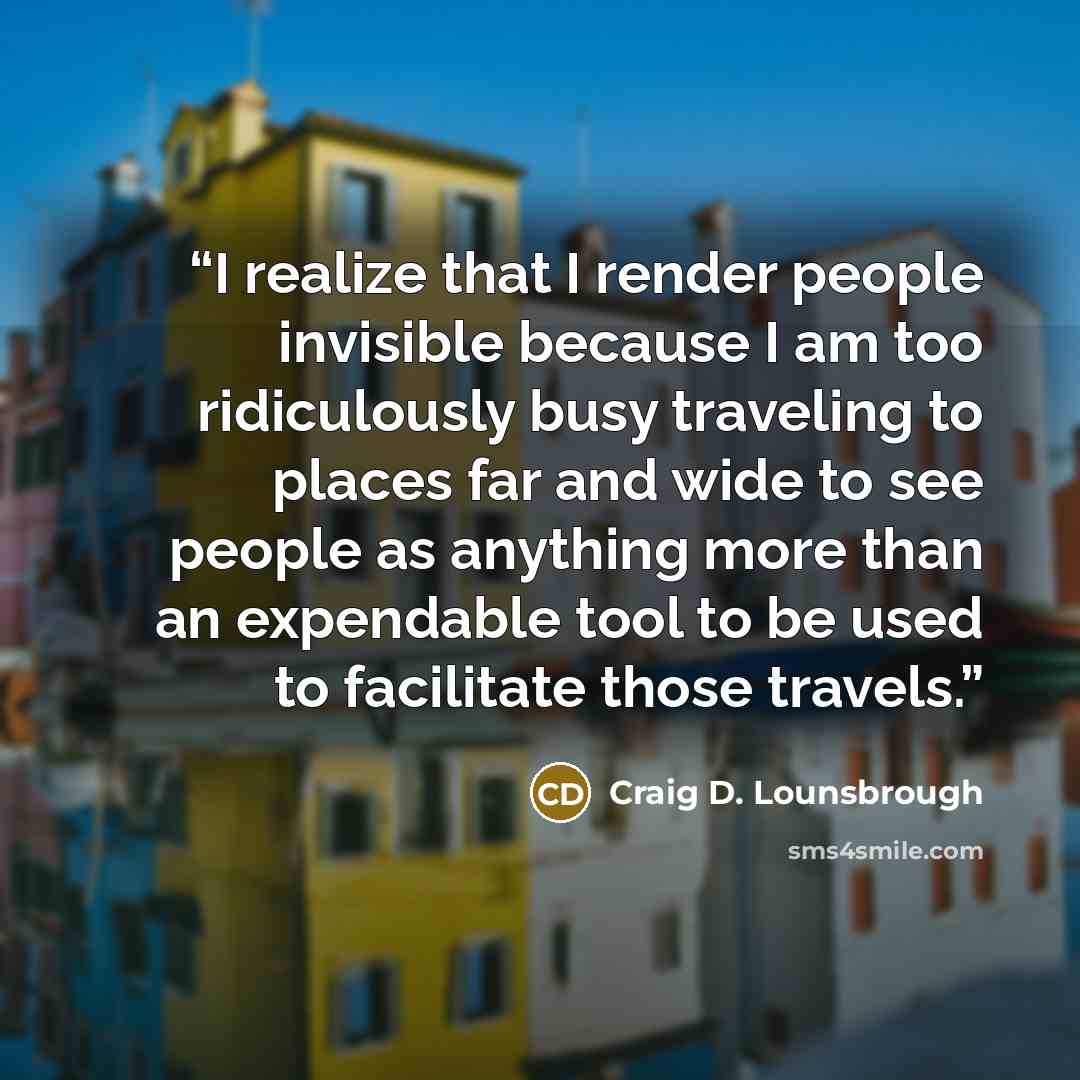 “I realize that I render people invisible because I am too ridiculously busy traveling to places far and wide to see people as anything more than an expendable tool to be used to facilitate those travels.” quote by Craig D. Lounsbrough
