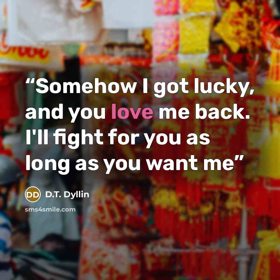“Somehow I got lucky, and you love me back. I'll fight for you as long as you want me” quote by D.T. Dyllin