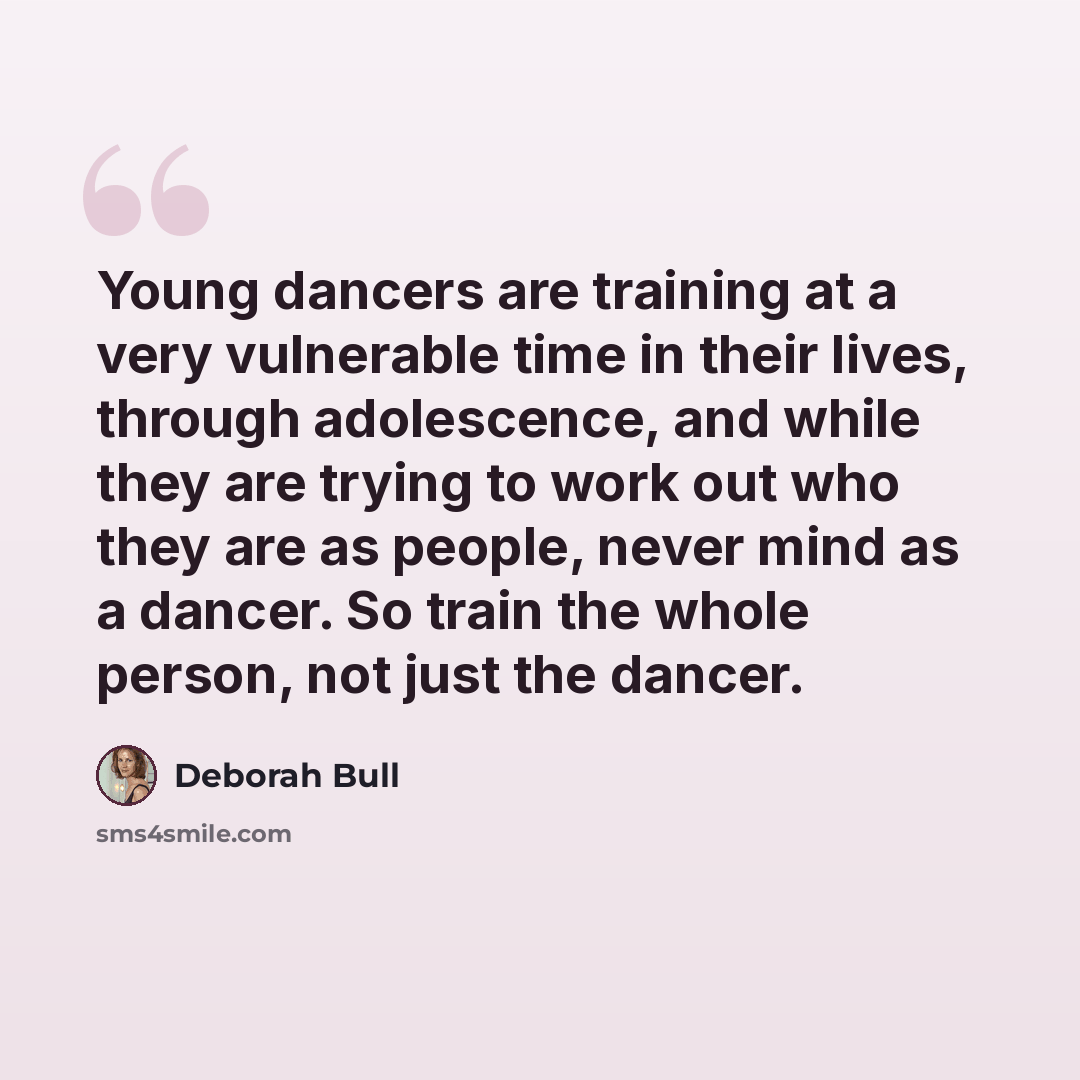 “Young dancers are training at a very vulnerable time in their lives, through adolescence, and while they are trying to work out who they are as people, never mind as a dancer. So train the whole person, not just the dancer.” quote by Deborah Bull