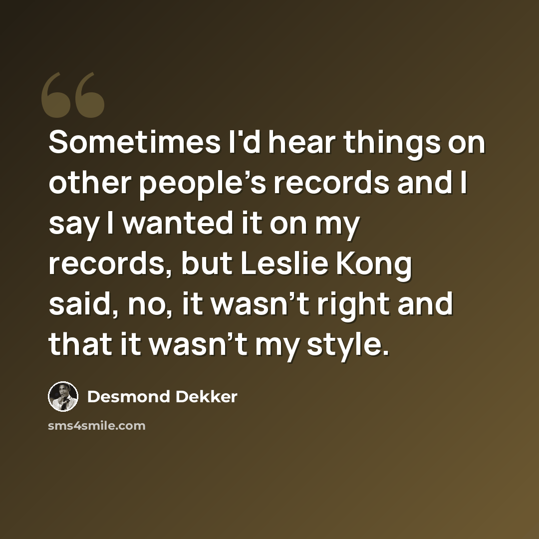 “Sometimes I'd hear things on other people's records and I say I wanted it on my records, but Leslie Kong said, no, it wasn't right and that it wasn't my style.” quote by Desmond Dekker