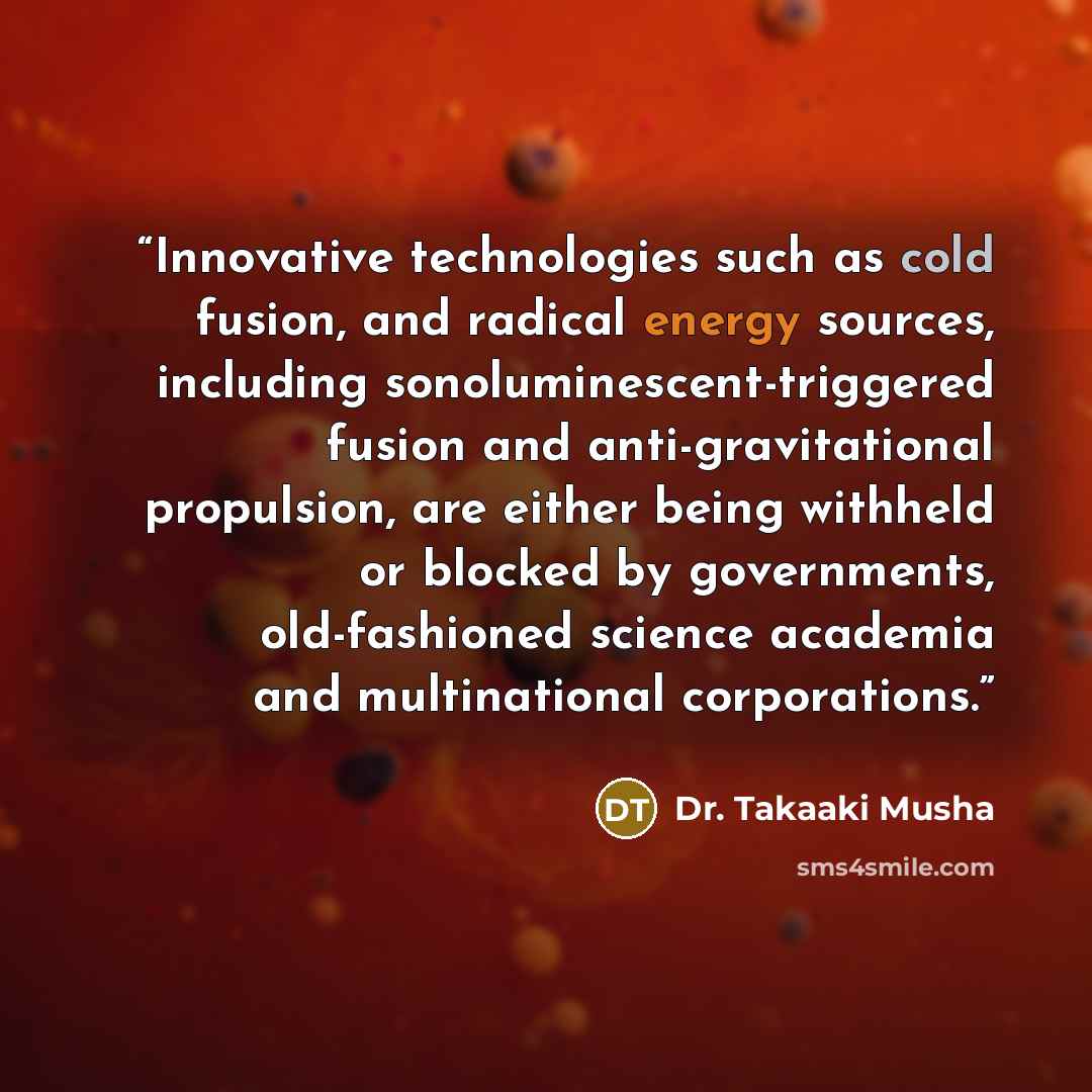 “Innovative technologies such as cold fusion, and radical energy sources, including sonoluminescent-triggered fusion and anti-gravitational propulsion, are either being withheld or blocked by governments, old-fashioned science academia and multinational corporations.” quote by Dr. Takaaki Musha