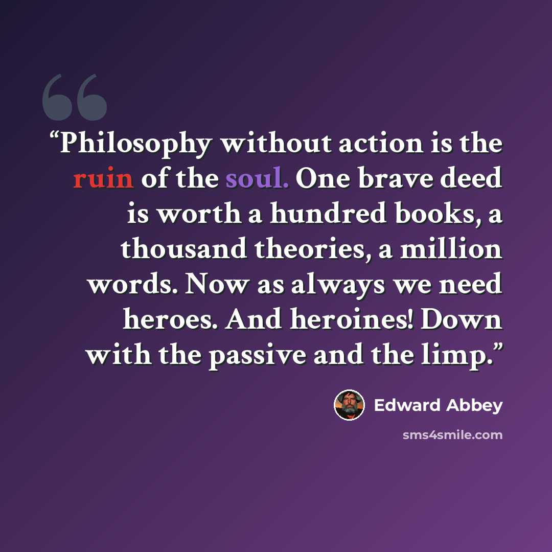 “Philosophy without action is the ruin of the soul. One brave deed is worth a hundred books, a thousand theories, a million words. Now as always we need heroes. And heroines! Down with the passive and the limp.” quote by Edward Abbey