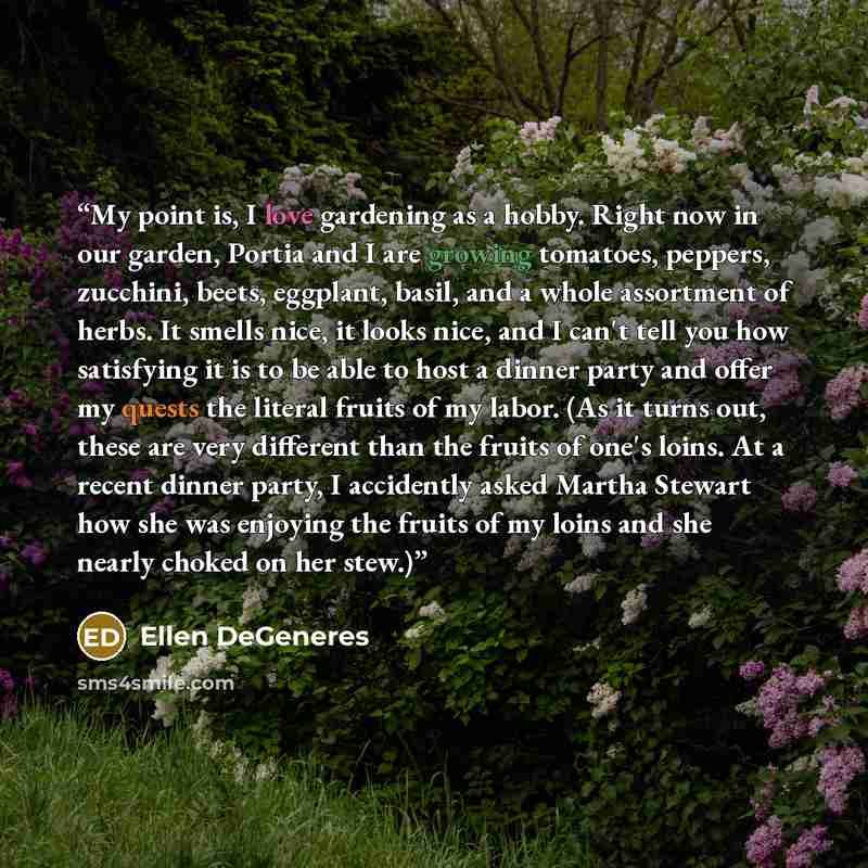 “My point is, I love gardening as a hobby. Right now in our garden, Portia and I are growing tomatoes, peppers, zucchini, beets, eggplant, basil, and a whole assortment of herbs. It smells nice, it looks nice, and I can't tell you how satisfying it is to be able to host a dinner party and offer my…” quote by Ellen DeGeneres