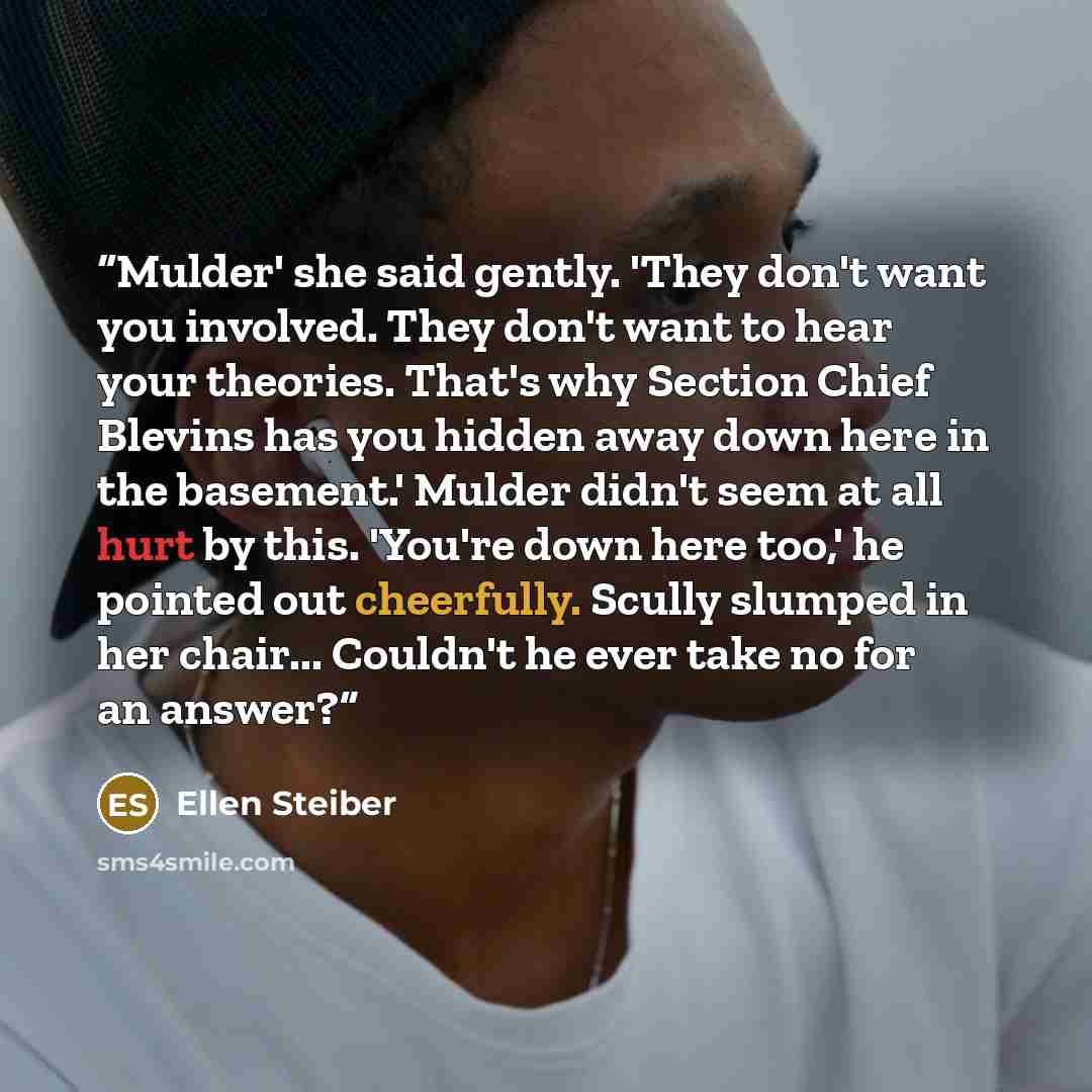 “Mulder' she said gently. 'They don't want you involved. They don't want to hear your theories. That's why Section Chief Blevins has you hidden away down here in the basement.' Mulder didn't seem at all hurt by this. 'You're down here too,' he pointed out cheerfully. Scully slumped in her chair…” quote by Ellen Steiber