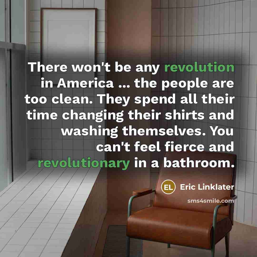 “There won't be any revolution in America ... the people are too clean. They spend all their time changing their shirts and washing themselves. You can't feel fierce and revolutionary in a bathroom.” quote by Eric Linklater