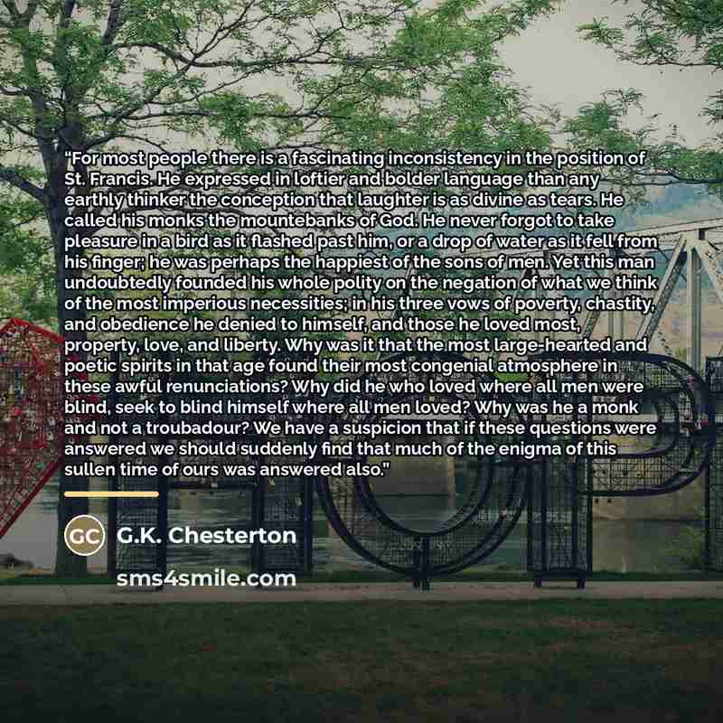 “For most people there is a fascinating inconsistency in the position of St. Francis. He expressed in loftier and bolder language than any earthly thinker the conception that laughter is as divine as tears. He called his monks the mountebanks of God. He never forgot to take pleasure in a bird as it…” quote by G.K. Chesterton