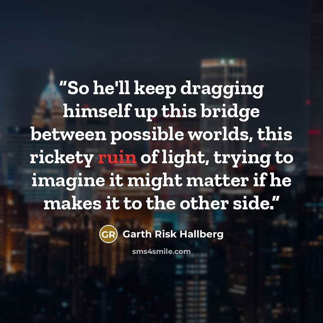 “So he'll keep dragging himself up this bridge between possible worlds, this rickety ruin of light, trying to imagine it might matter if he makes it to the other side.” quote by Garth Risk Hallberg
