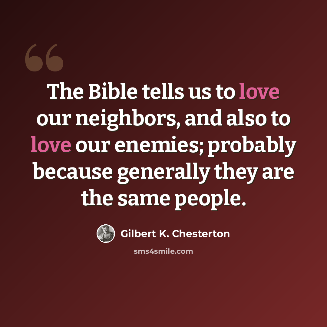 “The Bible tells us to love our neighbors, and also to love our enemies; probably because generally they are the same people.” quote by Gilbert K. Chesterton