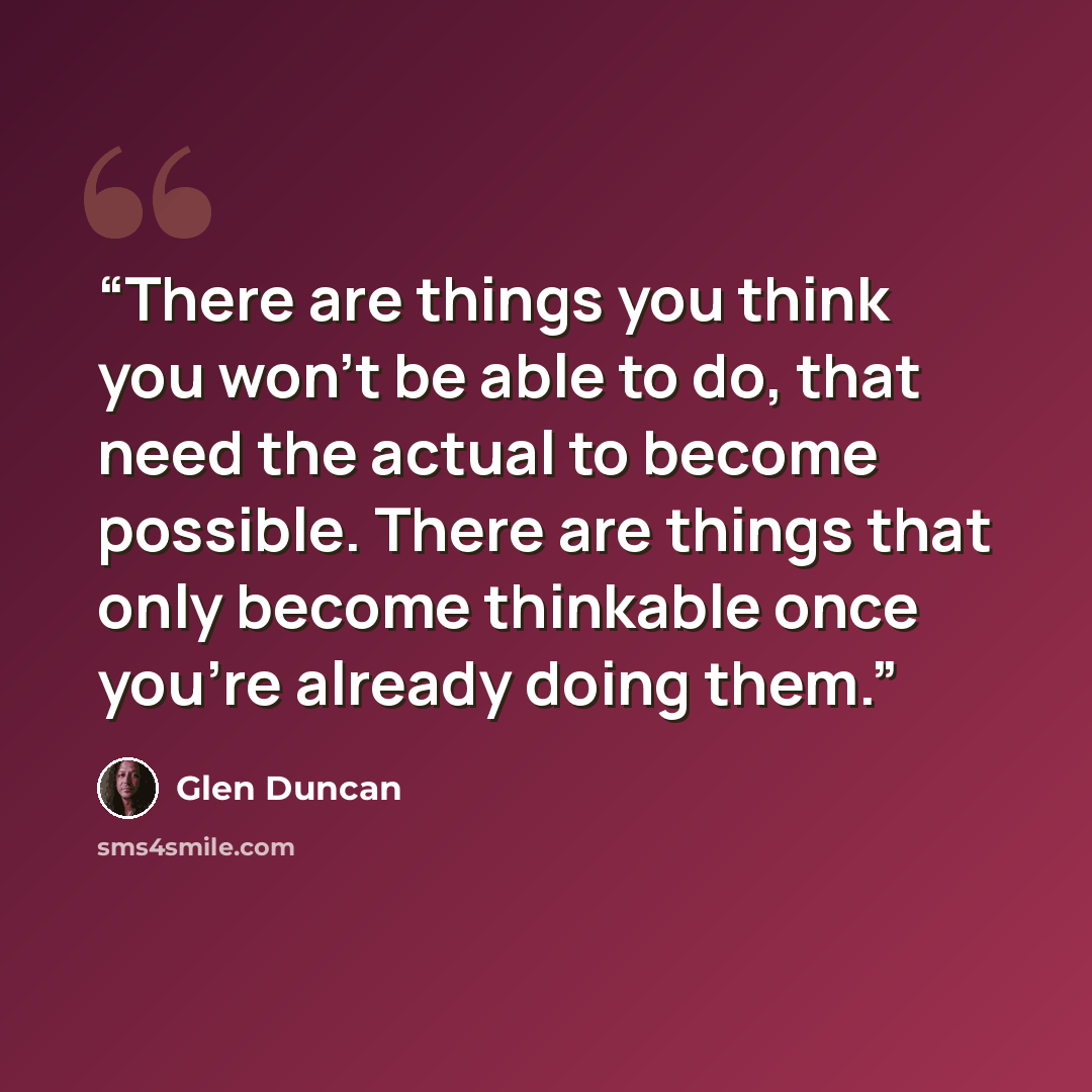 “There are things you think you won’t be able to do, that need the actual to become possible. There are things that only become thinkable once you’re already doing them.” quote by Glen Duncan