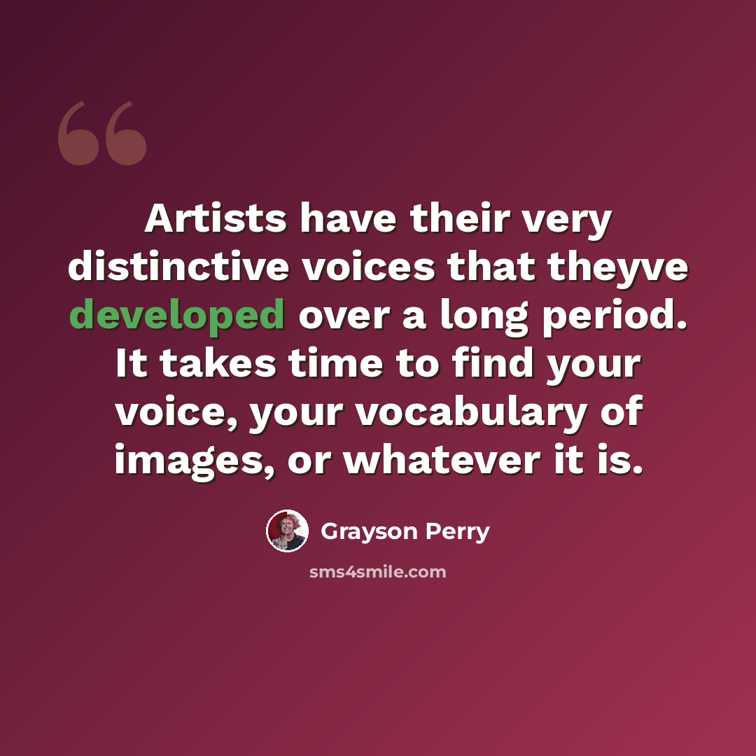 “Artists have their very distinctive voices that theyve developed over a long period. It takes time to find your voice, your vocabulary of images, or whatever it is.” quote by Grayson Perry