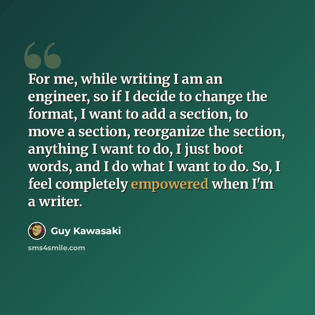 “For me, while writing I am an engineer, so if I decide to change the format, I want to add a section, to move a section, reorganize the section, anything I want to do, I just boot words, and I do what I want to do. So, I feel completely empowered when I'm a writer.” quote by Guy Kawasaki