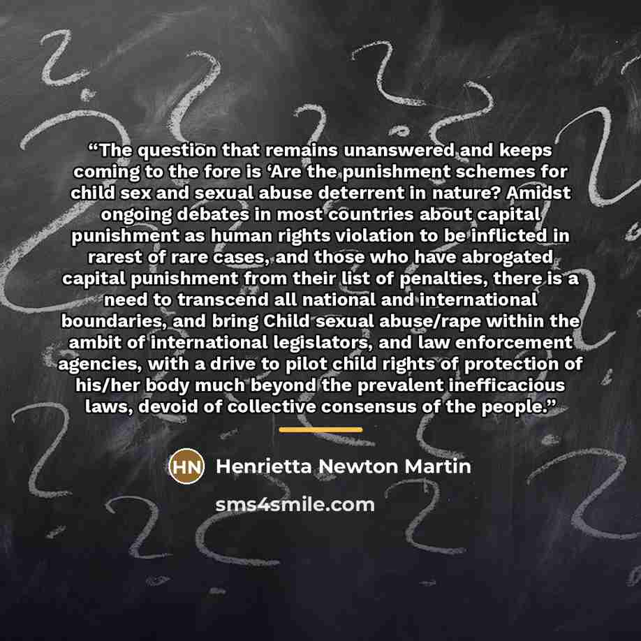 “The question that remains unanswered and keeps coming to the fore is ‘Are the punishment schemes for child sex and sexual abuse deterrent in nature? Amidst ongoing debates in most countries about capital punishment as human rights violation to be inflicted in rarest of rare cases, and those who…” quote by Henrietta Newton Martin