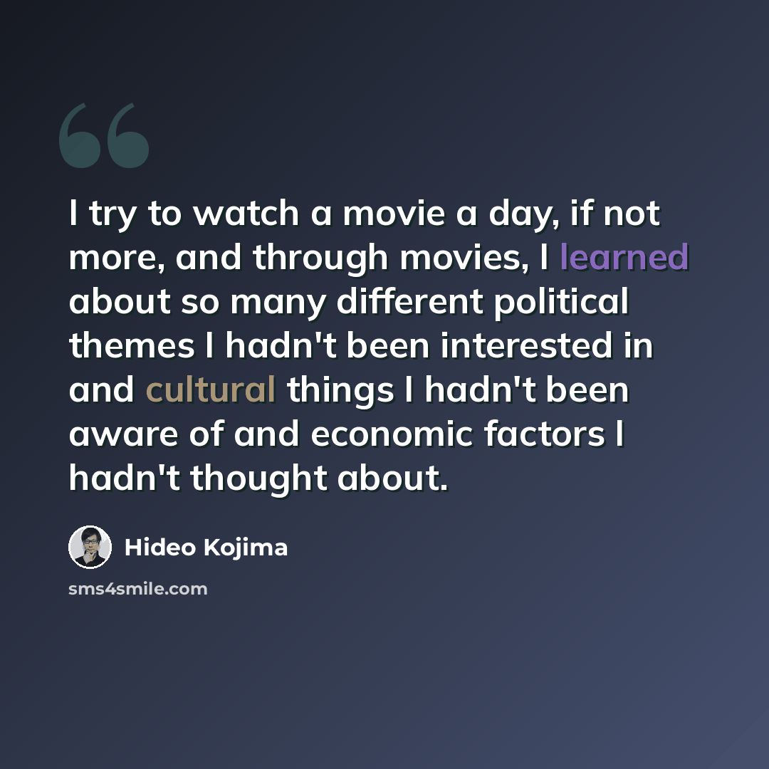 “I try to watch a movie a day, if not more, and through movies, I learned about so many different political themes I hadn't been interested in and cultural things I hadn't been aware of and economic factors I hadn't thought about.” quote by Hideo Kojima