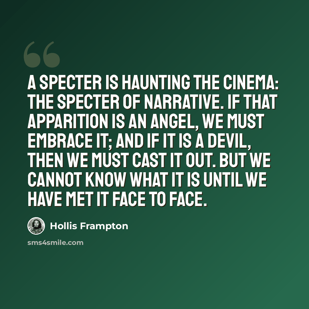 “A specter is haunting the cinema: the specter of narrative. If that apparition is an Angel, we must embrace it; and if it is a Devil, then we must cast it out. But we cannot know what it is until we have met it face to face.” quote by Hollis Frampton
