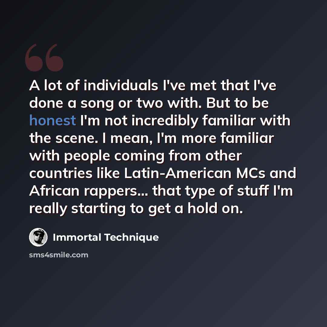 “A lot of individuals I've met that I've done a song or two with. But to be honest I'm not incredibly familiar with the scene. I mean, I'm more familiar with people coming from other countries like Latin-American MCs and African rappers... that type of stuff I'm really starting to get a hold on.” quote by Immortal Technique