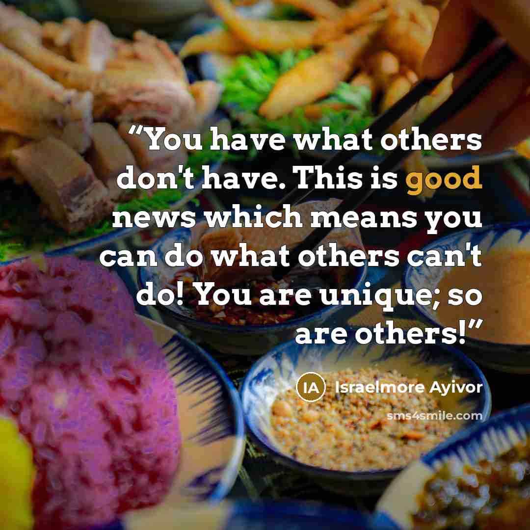 “You have what others don't have. This is good news which means you can do what others can't do! You are unique; so are others!” quote by Israelmore Ayivor