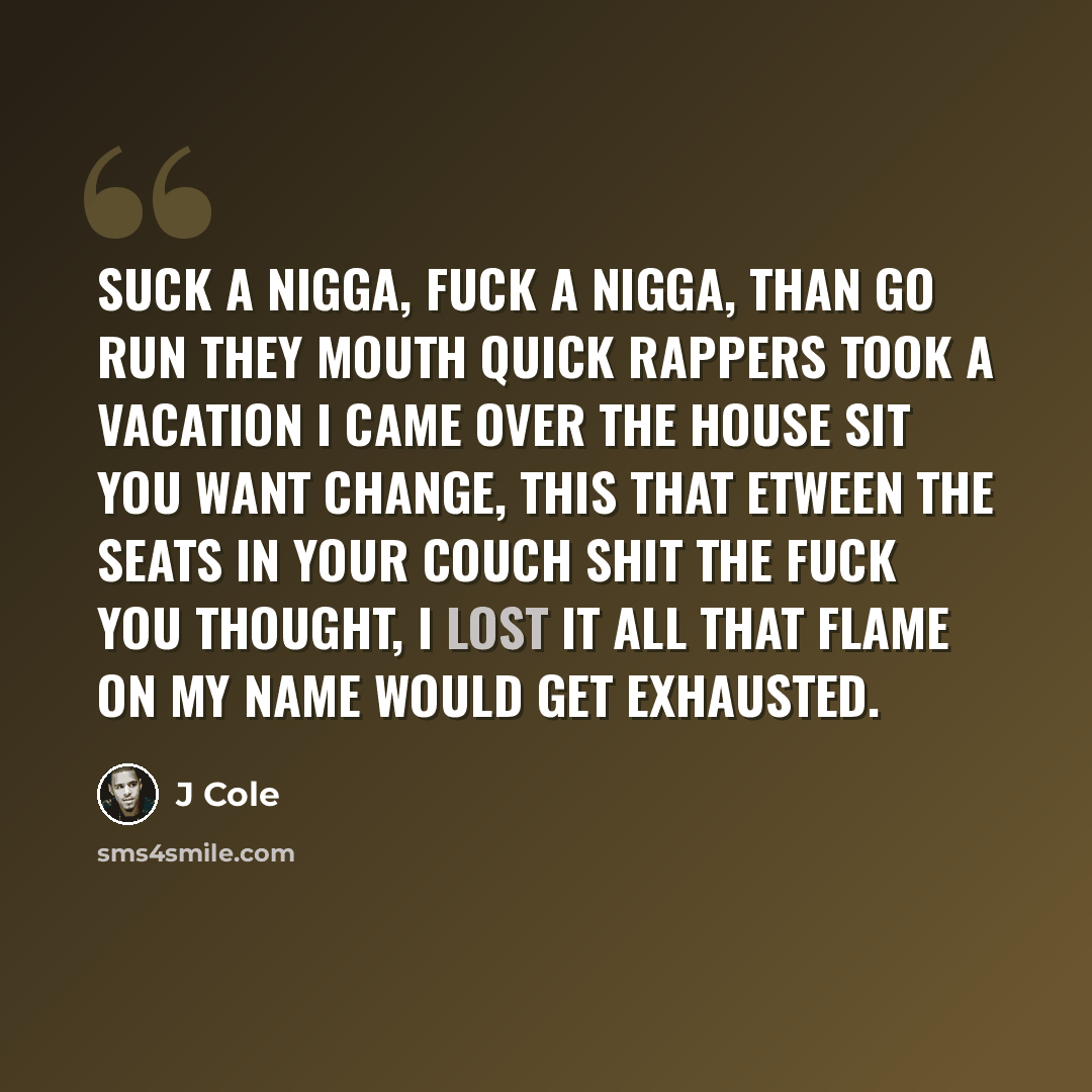 “Suck a nigga, fuck a nigga, than go run they mouth quick Rappers took a vacation I came over the house sit You want change, this that etween the seats in your couch shit The fuck you thought, I lost it All that flame on my name would get exhausted.” quote by J Cole