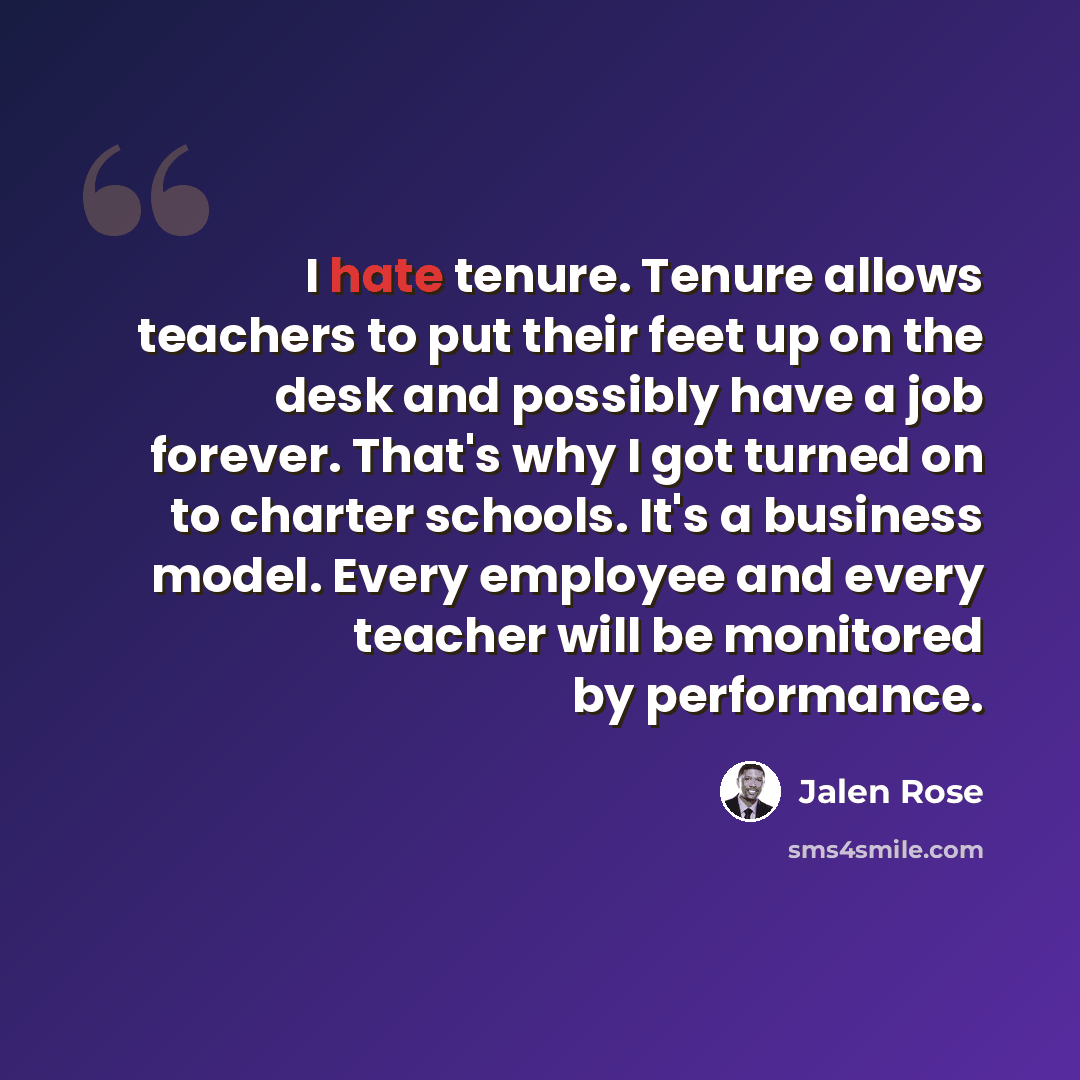 “I hate tenure. Tenure allows teachers to put their feet up on the desk and possibly have a job forever. That's why I got turned on to charter schools. It's a business model. Every employee and every teacher will be monitored by performance.” quote by Jalen Rose