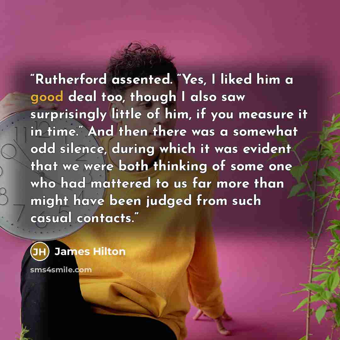 “Rutherford assented. “Yes, I liked him a good deal too, though I also saw surprisingly little of him, if you measure it in time.” And then there was a somewhat odd silence, during which it was evident that we were both thinking of some one who had mattered to us far more than might have been…” quote by James Hilton