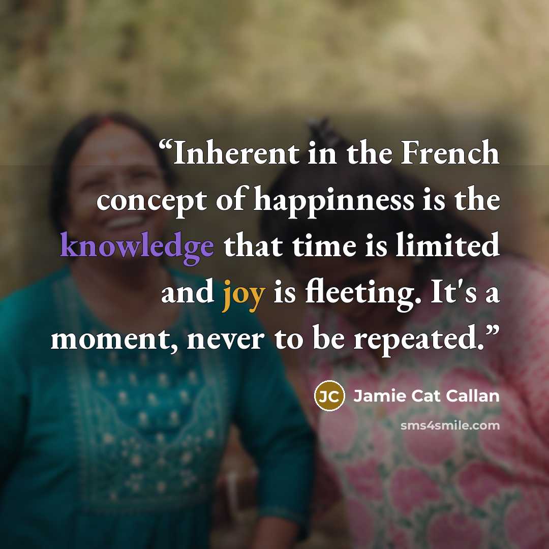 “Inherent in the French concept of happinness is the knowledge that time is limited and joy is fleeting. It's a moment, never to be repeated.” quote by Jamie Cat Callan