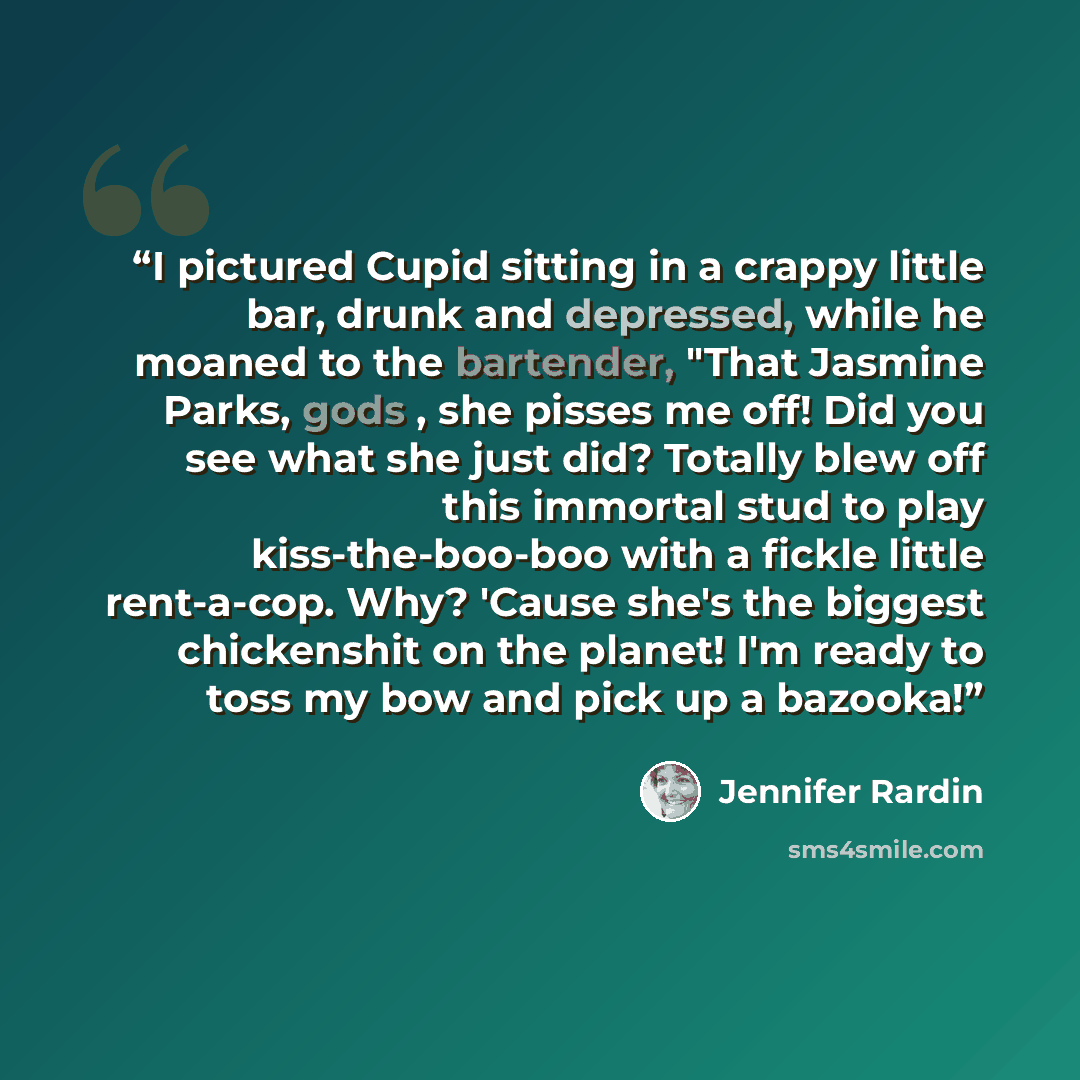 “I pictured Cupid sitting in a crappy little bar, drunk and depressed, while he moaned to the bartender, "That Jasmine Parks, gods , she pisses me off! Did you see what she just did? Totally blew off this immortal stud to play kiss-the-boo-boo with a fickle little rent-a-cop. Why? 'Cause she's the…” quote by Jennifer Rardin