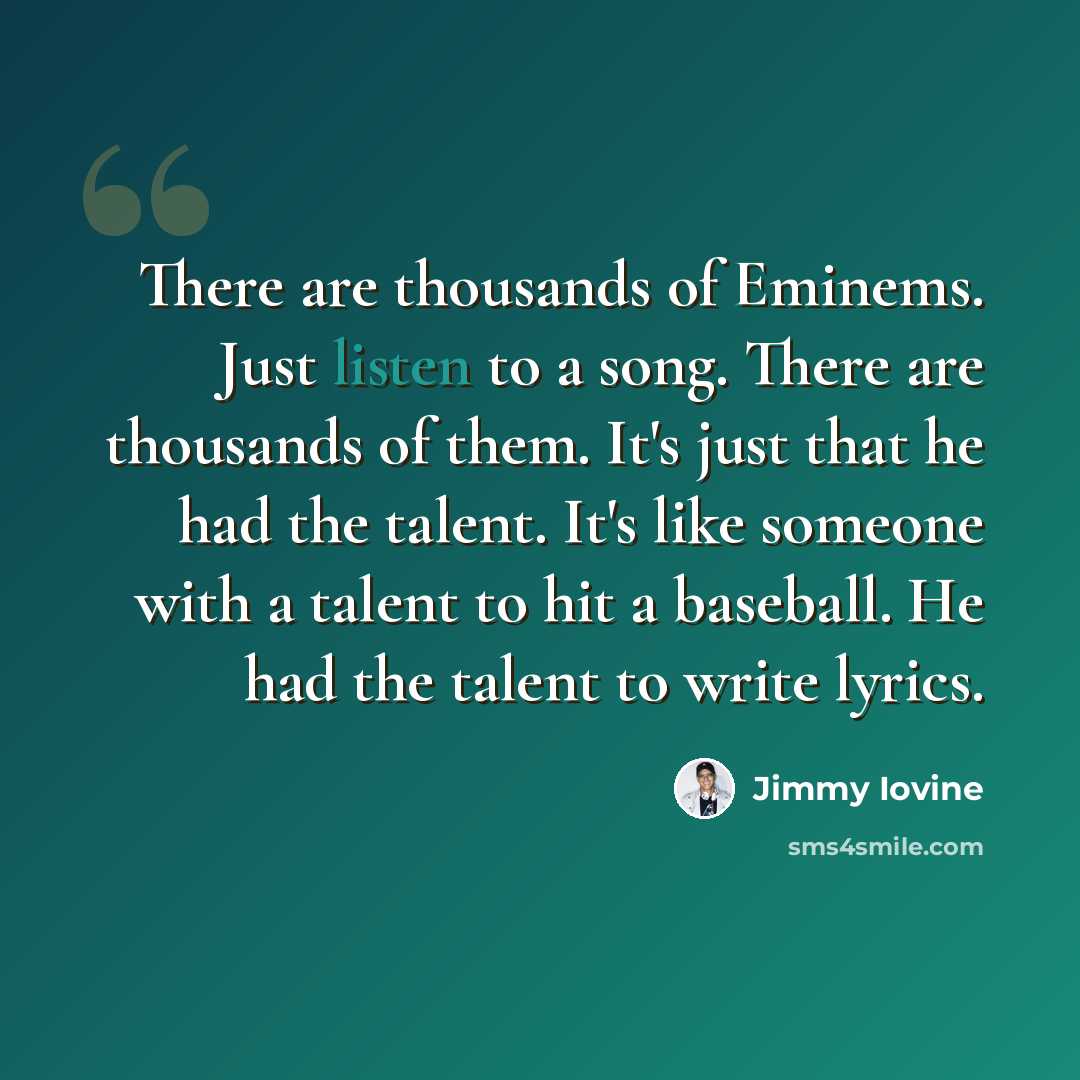 “There are thousands of Eminems. Just listen to a song. There are thousands of them. It's just that he had the talent. It's like someone with a talent to hit a baseball. He had the talent to write lyrics.” quote by Jimmy Iovine