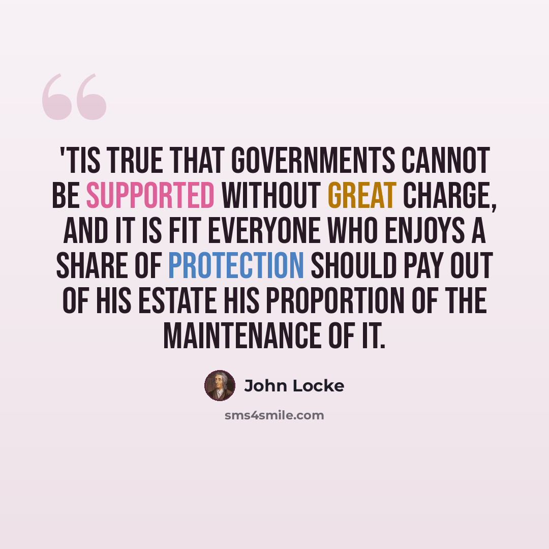 “'Tis true that governments cannot be supported without great charge, and it is fit everyone who enjoys a share of protection should pay out of his estate his proportion of the maintenance of it.” quote by John Locke
