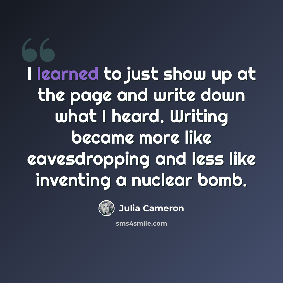 “I learned to just show up at the page and write down what I heard. Writing became more like eavesdropping and less like inventing a nuclear bomb.” quote by Julia Cameron