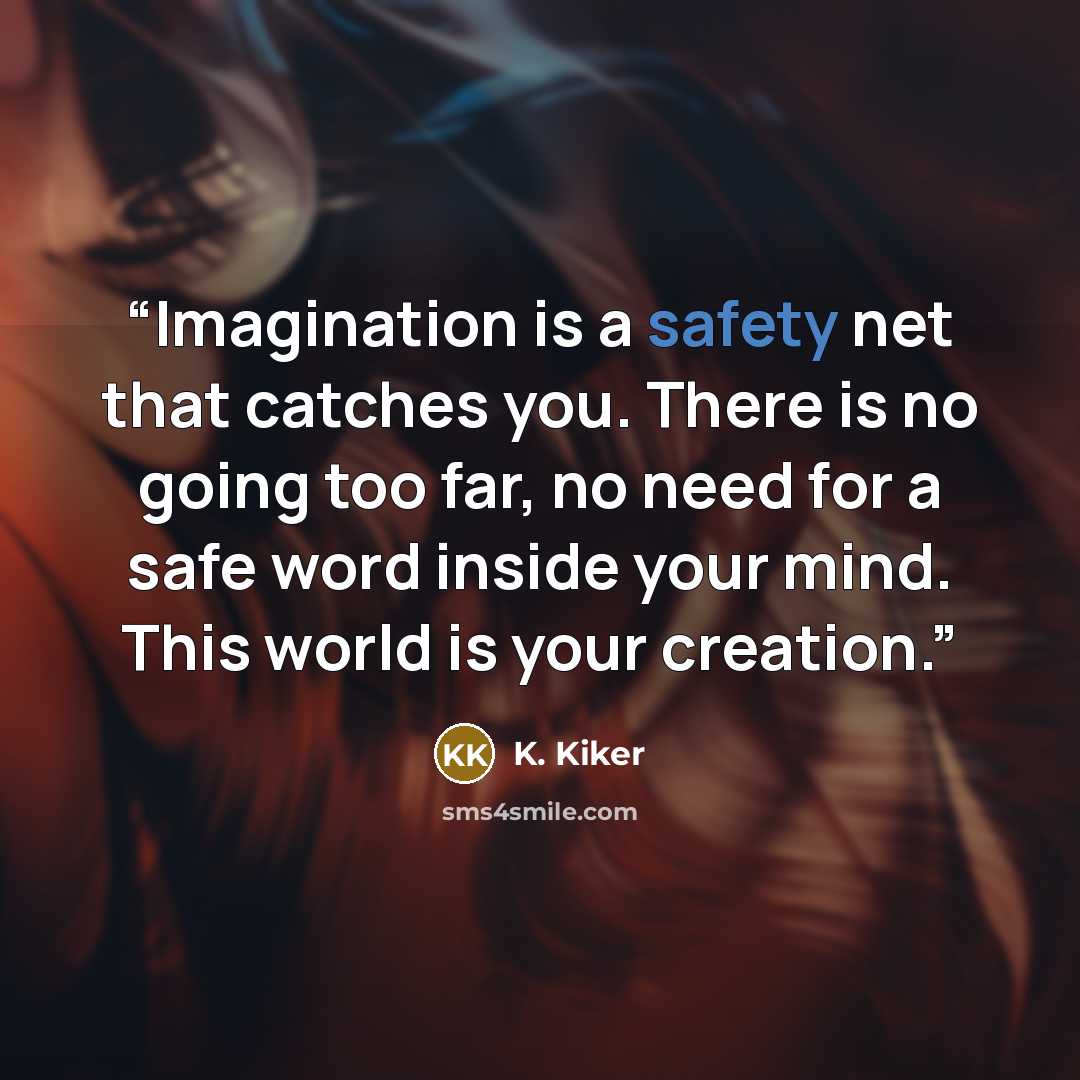 “Imagination is a safety net that catches you. There is no going too far, no need for a safe word inside your mind. This world is your creation.” quote by K. Kiker