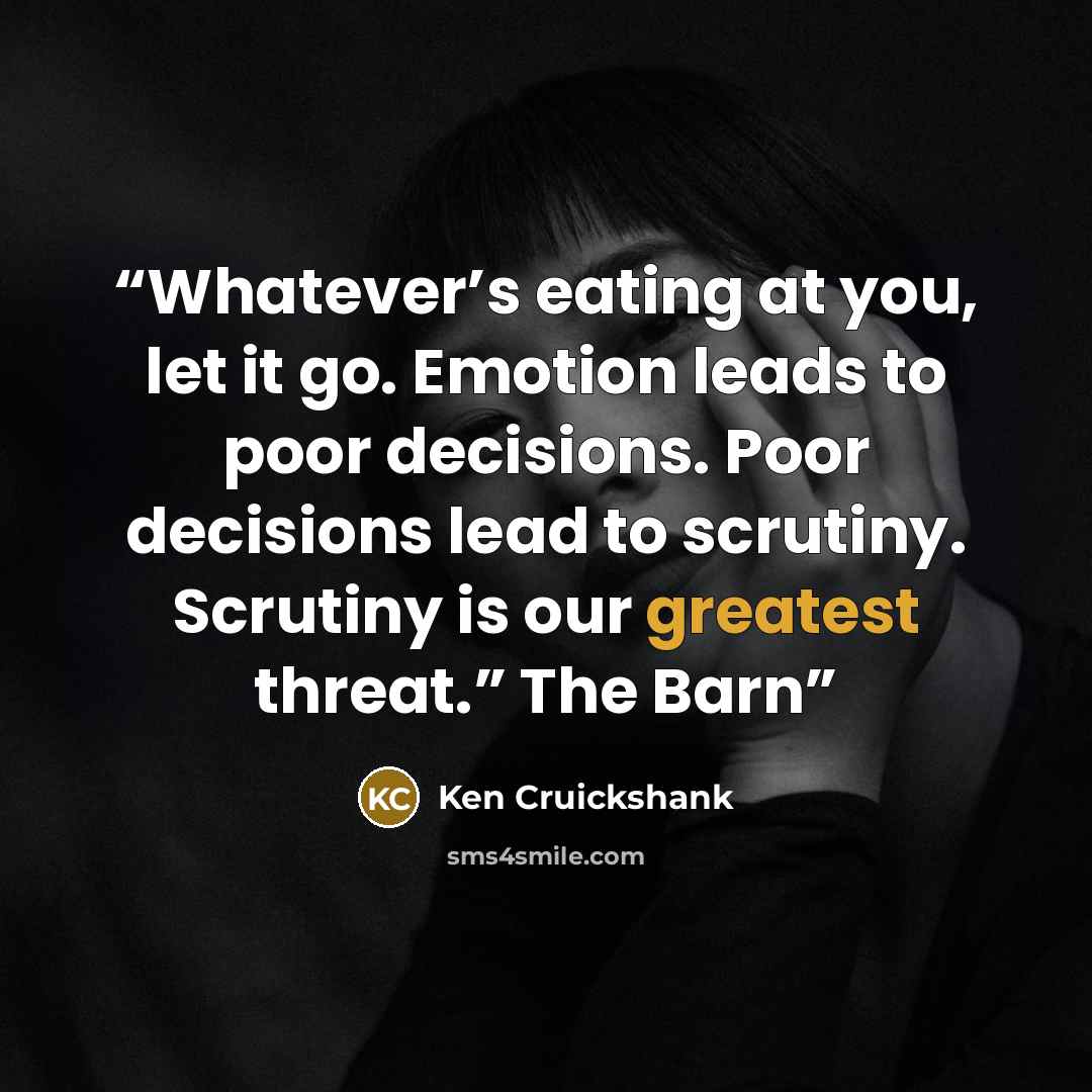 “Whatever’s eating at you, let it go. Emotion leads to poor decisions. Poor decisions lead to scrutiny. Scrutiny is our greatest threat.” The Barn” quote by Ken Cruickshank