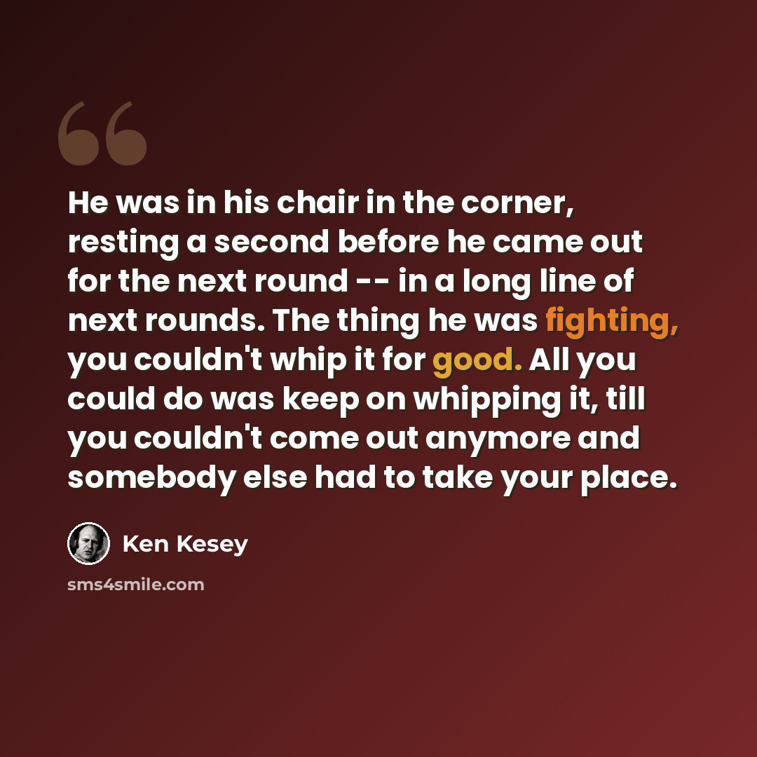 “He was in his chair in the corner, resting a second before he came out for the next round -- in a long line of next rounds. The thing he was fighting, you couldn't whip it for good. All you could do was keep on whipping it, till you couldn't come out anymore and somebody else had to take your place.” quote by Ken Kesey