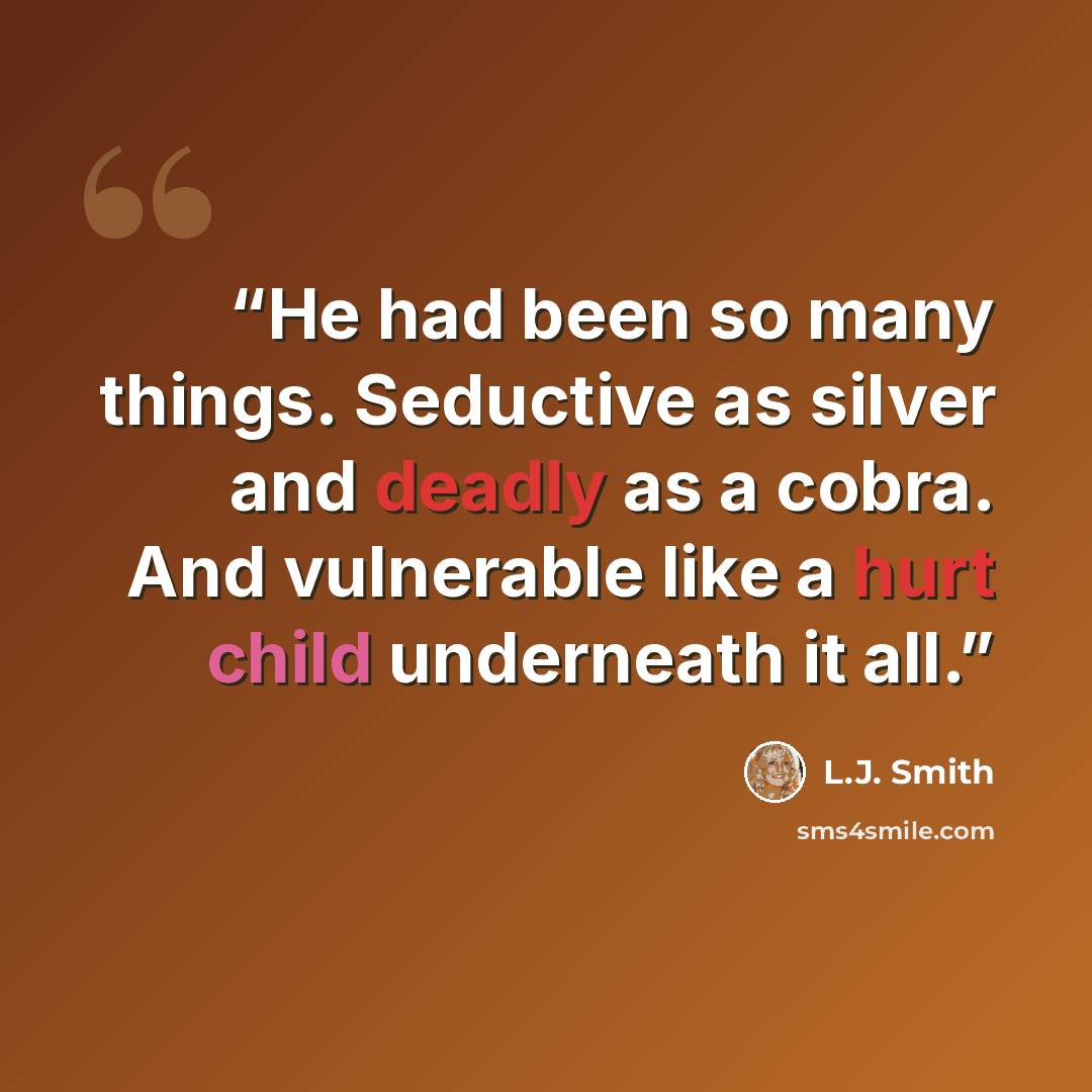 “He had been so many things. Seductive as silver and deadly as a cobra. And vulnerable like a hurt child underneath it all.” quote by L.J. Smith