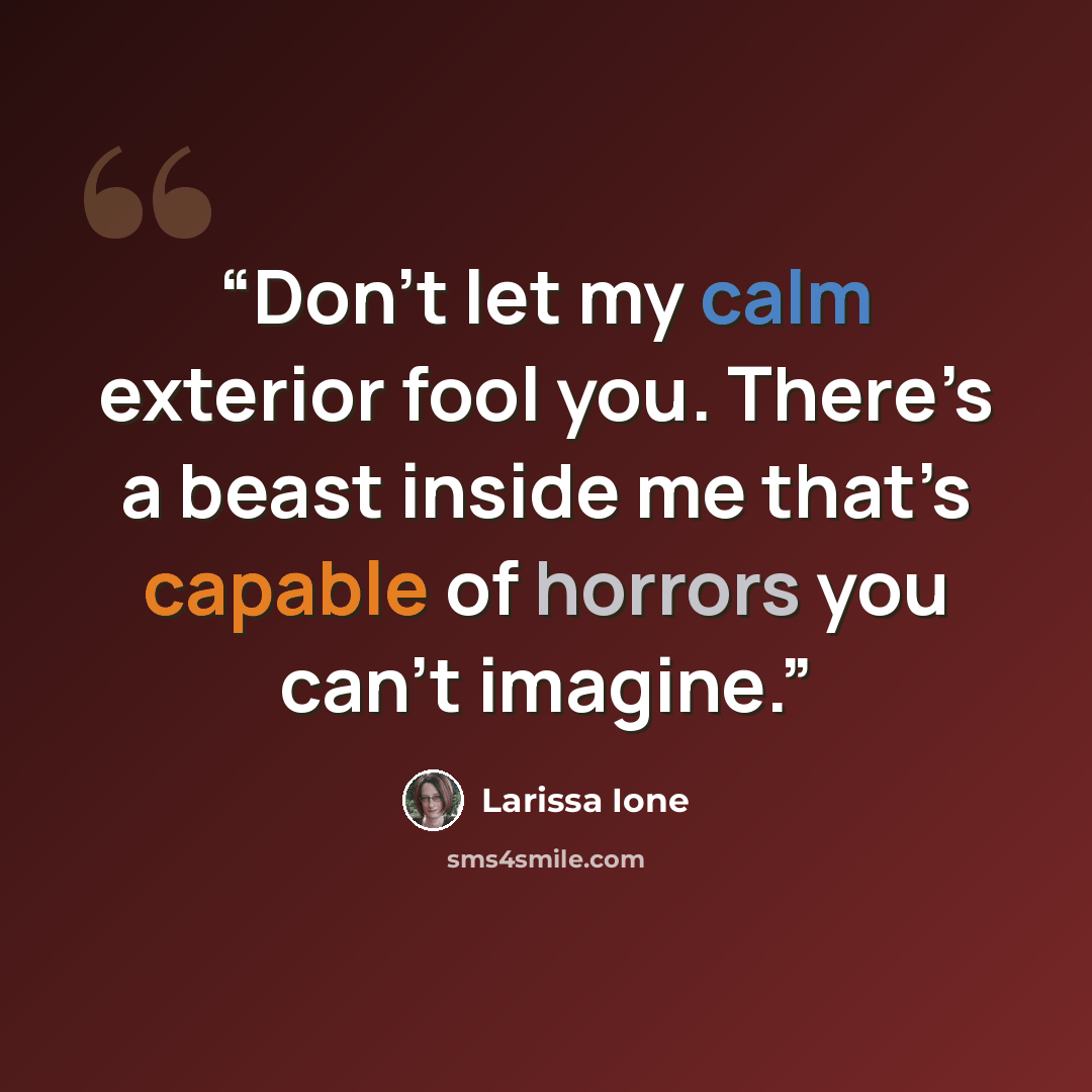 “Don’t let my calm exterior fool you. There’s a beast inside me that’s capable of horrors you can’t imagine.” quote by Larissa Ione