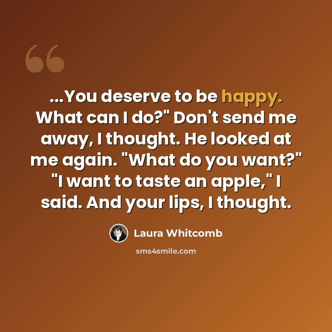 “...You deserve to be happy. What can I do?" Don't send me away, I thought. He looked at me again. "What do you want?" "I want to taste an apple," I said. And your lips, I thought.” quote by Laura Whitcomb