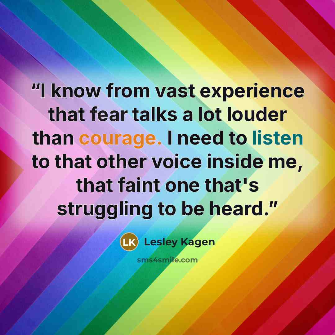 “I know from vast experience that fear talks a lot louder than courage. I need to listen to that other voice inside me, that faint one that's struggling to be heard.” quote by Lesley Kagen