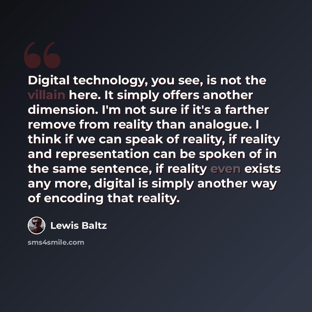 “Digital technology, you see, is not the villain here. It simply offers another dimension. I'm not sure if it's a farther remove from reality than analogue. I think if we can speak of reality, if reality and representation can be spoken of in the same sentence, if reality even exists any more…” quote by Lewis Baltz