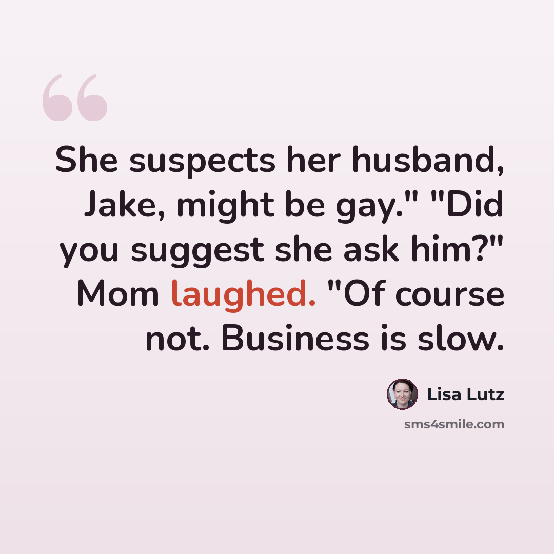 “She suspects her husband, Jake, might be gay." "Did you suggest she ask him?" Mom laughed. "Of course not. Business is slow.” quote by Lisa Lutz