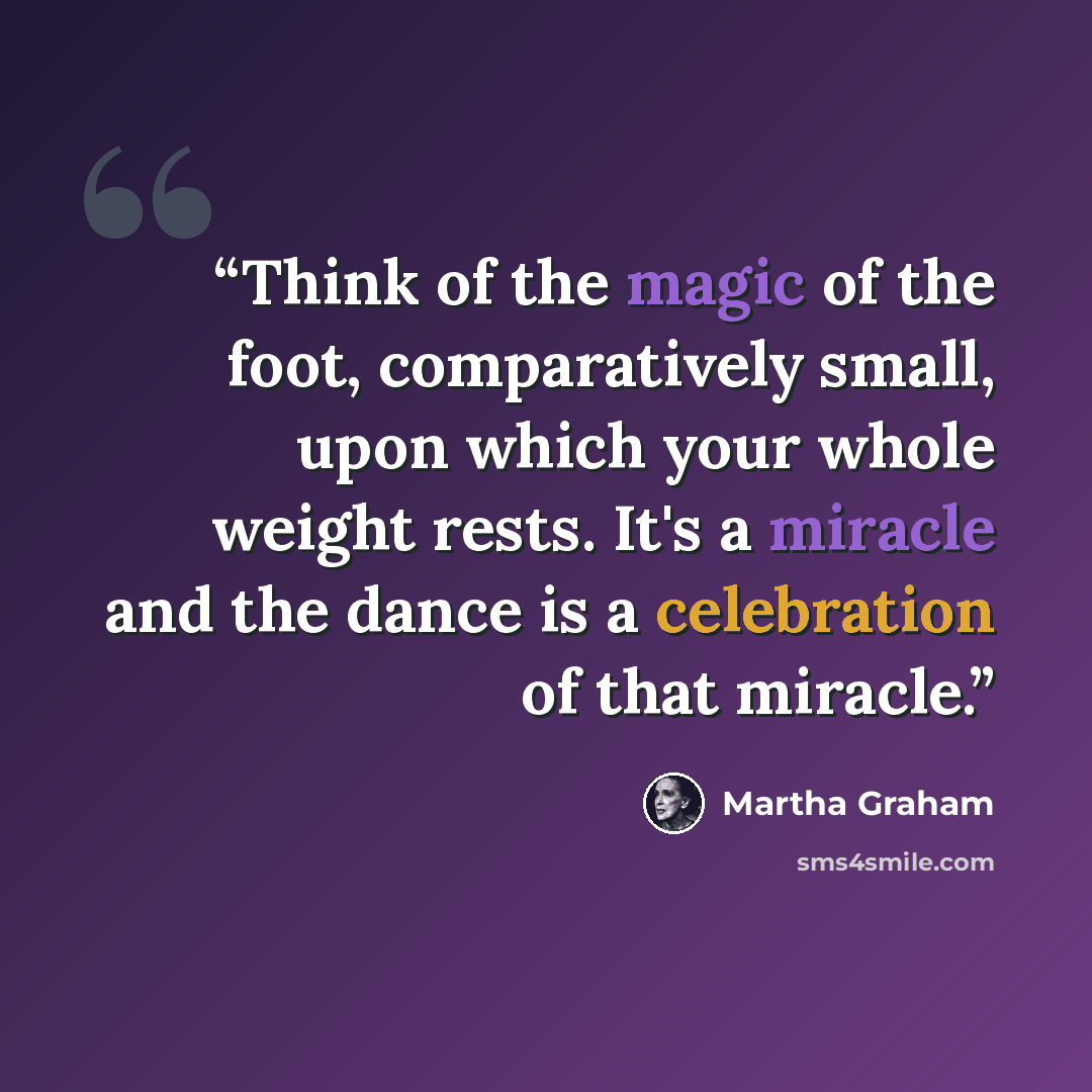 “Think of the magic of the foot, comparatively small, upon which your whole weight rests. It's a miracle and the dance is a celebration of that miracle.” quote by Martha Graham